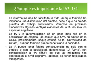 ¿Por qué es importante la IA? 1/2
• La informática nos ha facilitado la vida, aunque también ha
implicado una disminución del empleo, pese a que ha creado
puestos de trabajo cualificados. Veremos en próximas
diapositivas algunas ventajas evidentes de la IA, no solo los
aspectos negativos.
• La IA y la automatización es un paso más allá en la
destrucción de empleo, (se calcula que 57% en países de la
OCDE próximamente, según estudio de la Universidad de
Oxford), aunque también puede beneficiar a la sociedad.
• La IA puede tener fatales consecuencias no solo con el
empleo o con la posibilidad, denominada “IA fuerte”, (en
contraposición a “IA débil”), de que las máquinas nos
sobrepasen a nivel cognitivo, además de tener habilidades
inteligentes.
 