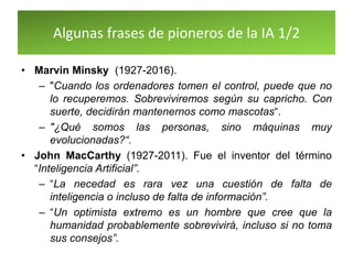 Algunas frases de pioneros de la IA 1/2
• Marvin Minsky (1927-2016).
– "Cuando los ordenadores tomen el control, puede que no
lo recuperemos. Sobreviviremos según su capricho. Con
suerte, decidirán mantenernos como mascotas“.
– "¿Qué somos las personas, sino máquinas muy
evolucionadas?“.
• John MacCarthy (1927-2011). Fue el inventor del término
“Inteligencia Artificial”.
– “La necedad es rara vez una cuestión de falta de
inteligencia o incluso de falta de información”.
– “Un optimista extremo es un hombre que cree que la
humanidad probablemente sobrevivirá, incluso si no toma
sus consejos”.
 