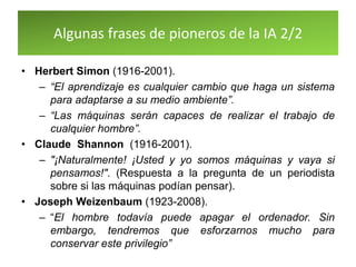 Algunas frases de pioneros de la IA 2/2
• Herbert Simon (1916-2001).
– “El aprendizaje es cualquier cambio que haga un sistema
para adaptarse a su medio ambiente”.
– “Las máquinas serán capaces de realizar el trabajo de
cualquier hombre”.
• Claude Shannon (1916-2001).
– "¡Naturalmente! ¡Usted y yo somos máquinas y vaya si
pensamos!". (Respuesta a la pregunta de un periodista
sobre si las máquinas podían pensar).
• Joseph Weizenbaum (1923-2008).
– “El hombre todavía puede apagar el ordenador. Sin
embargo, tendremos que esforzarnos mucho para
conservar este privilegio”
 