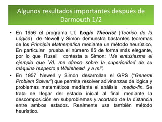 Algunos resultados importantes después de
Darmouth 1/2
• En 1956 el programa LT, Logic Theorist (Teórico de la
Lógica) de Newell y Simon demuestra bastantes teoremas
de los Principia Mathematica mediante un método heurístico.
En particular prueba el número 85 de forma más elegante,
por lo que Rusell contesta a Simon: “Me entusiasma el
ejemplo que Vd. me ofrece sobre la superioridad de su
máquina respecto a Whitehead y a mí”.
• En 1957 Newell y Simon desarrollan el GPS (“General
Problem Solver”) que permite resolver adivinanzas de lógica y
problemas matemáticos mediante el análisis medio-fin. Se
trata de llegar del estado inicial al final mediante la
descomposición en subproblemas y acortado de la distancia
entre ambos estados. Realmente usa también método
heurístico.
 