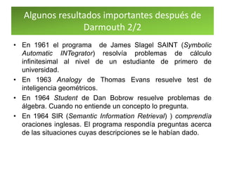 Algunos resultados importantes después de
Darmouth 2/2
• En 1961 el programa de James Slagel SAINT (Symbolic
Automatic INTegrator) resolvía problemas de cálculo
infinitesimal al nivel de un estudiante de primero de
universidad.
• En 1963 Analogy de Thomas Evans resuelve test de
inteligencia geométricos.
• En 1964 Student de Dan Bobrow resuelve problemas de
álgebra. Cuando no entiende un concepto lo pregunta.
• En 1964 SIR (Semantic Information Retrieval) ) comprendía
oraciones inglesas. El programa respondía preguntas acerca
de las situaciones cuyas descripciones se le habían dado.
 