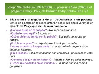 Joseph Weizenbaum (1923-2008), su programa Eliza (1966) y el
programa Parry (1972) de Kenneth Colby (1920-2001) 1/2
• Eliza simula la respuesta de un psicoanalista a un paciente.
Vimos un ejemplo en la charla anterior, por lo que ahora veremos un
ejemplo de Parry, que simula a un paranoico.
• ¿Por qué estas en el hospital? - No debería estar aquí.
¿Quién te trajo aquí? - La policía.
¿Qué problemas tienes con la policía? - Los polis no hacen su
trabajo.
¿Qué hacen, pues? - Los polis arrestan al que no deben.
A veces arrestan a los que deben. - La ley debería coger a esos
ladrones italianos.
¿Eres italiano? - Mis antepasados son británicos , pero nací en este
pais.
¿Conoces a algún ladrón italiano? - Intento evitar los bajos mundos.
¿Tienes miedo de los bajos mundos? - La mafia son los peores
gangsters.
 