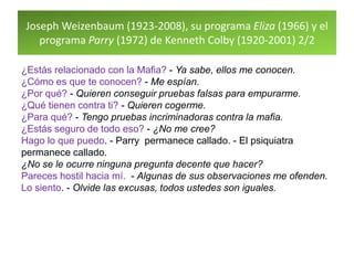 Joseph Weizenbaum (1923-2008), su programa Eliza (1966) y el
programa Parry (1972) de Kenneth Colby (1920-2001) 2/2
¿Estás relacionado con la Mafia? - Ya sabe, ellos me conocen.
¿Cómo es que te conocen? - Me espían.
¿Por qué? - Quieren conseguir pruebas falsas para empurarme.
¿Qué tienen contra ti? - Quieren cogerme.
¿Para qué? - Tengo pruebas incriminadoras contra la mafia.
¿Estás seguro de todo eso? - ¿No me cree?
Hago lo que puedo. - Parry permanece callado. - El psiquiatra
permanece callado.
¿No se le ocurre ninguna pregunta decente que hacer?
Pareces hostil hacia mí. - Algunas de sus observaciones me ofenden.
Lo siento. - Olvide las excusas, todos ustedes son iguales.
 