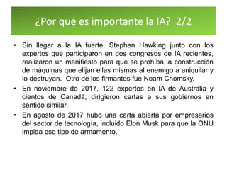¿Por qué es importante la IA? 2/2
• Sin llegar a la IA fuerte, Stephen Hawking junto con los
expertos que participaron en dos congresos de IA recientes,
realizaron un manifiesto para que se prohíba la construcción
de máquinas que elijan ellas mismas al enemigo a aniquilar y
lo destruyan. Otro de los firmantes fue Noam Chomsky.
• En noviembre de 2017, 122 expertos en IA de Australia y
cientos de Canadá, dirigieron cartas a sus gobiernos en
sentido similar.
• En agosto de 2017 hubo una carta abierta por empresarios
del sector de tecnología, incluido Elon Musk para que la ONU
impida ese tipo de armamento.
 