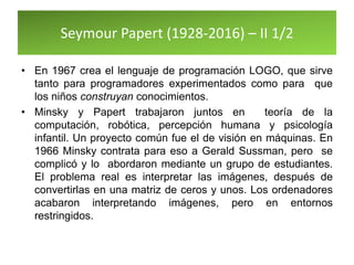 Seymour Papert (1928-2016) – II 1/2
• En 1967 crea el lenguaje de programación LOGO, que sirve
tanto para programadores experimentados como para que
los niños construyan conocimientos.
• Minsky y Papert trabajaron juntos en teoría de la
computación, robótica, percepción humana y psicología
infantil. Un proyecto común fue el de visión en máquinas. En
1966 Minsky contrata para eso a Gerald Sussman, pero se
complicó y lo abordaron mediante un grupo de estudiantes.
El problema real es interpretar las imágenes, después de
convertirlas en una matriz de ceros y unos. Los ordenadores
acabaron interpretando imágenes, pero en entornos
restringidos.
 