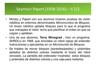Seymour Papert (1928-2016) – II 2/2
• Minsky y Papert con sus alumnos hicieron pruebas de visión
robótica en entornos denominados Micromundos de Bloques.
Un brazo robótico apilaba bloques para lo que el programa
que manejaba el robot tenía que planificar el orden en que se
cogían y apilaban.
• Uno de sus alumnos, Terry Winograd , hizo un programa,
SHRDLU en 1968, que simulaba un robot capaz de entender
instrucciones y ejecutarlas en un Micromundo de Bloques.
• Se trataba de mover bloques (paralelepípedos) y pirámides
apilados de distintos colores mediante el brazo del robot
simulado. La pantalla del ordenador mostraba estos bloques
y pirámides de distintos colores y una caja para meterlos.
 