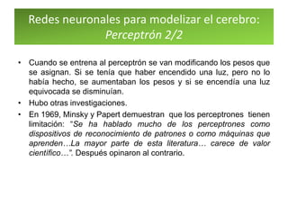 Redes neuronales para modelizar el cerebro:
Perceptrón 2/2
• Cuando se entrena al perceptrón se van modificando los pesos que
se asignan. Si se tenía que haber encendido una luz, pero no lo
había hecho, se aumentaban los pesos y si se encendía una luz
equivocada se disminuían.
• Hubo otras investigaciones.
• En 1969, Minsky y Papert demuestran que los perceptrones tienen
limitación: “Se ha hablado mucho de los perceptrones como
dispositivos de reconocimiento de patrones o como máquinas que
aprenden…La mayor parte de esta literatura… carece de valor
científico…”. Después opinaron al contrario.
 