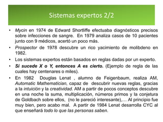 Sistemas expertos 2/2
• Mycin en 1974 de Edward Shortliffe efectuaba diagnósticos precisos
sobre infecciones de sangre. En 1979 analiza casos de 10 pacientes
junto con 9 médicos, acertó un poco más.
• Prospector de 1978 descubre un rico yacimiento de molibdeno en
1982.
• Los sistemas expertos están basados en reglas dadas por un experto.
• Si sucede X o Y, entonces A es cierto. (Ejemplo de regla de las
cuales hay centenares o miles).
• En 1982 Douglas Lenat , alumno de Feigenbaum, realiza AM,
Automatic Mathematician, capaz de descubrir nuevas reglas, gracias
a la intuición y la creatividad. AM a partir de pocos conceptos descubre
en una noche la suma, multiplicación, números primos y la conjetura
de Goldbach sobre ellos, (no le pareció interesante),… Al principio fue
muy bien, pero acabo mal. A partir de 1984 Lenat desarrolla CYC al
que enseñará todo lo que las personas saben.
 
