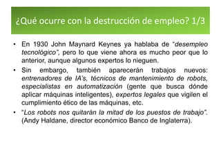 ¿Qué ocurre con la destrucción de empleo? 1/3
• En 1930 John Maynard Keynes ya hablaba de “desempleo
tecnológico”, pero lo que viene ahora es mucho peor que lo
anterior, aunque algunos expertos lo nieguen.
• Sin embargo, también aparecerán trabajos nuevos:
entrenadores de IA’s, técnicos de mantenimiento de robots,
especialistas en automatización (gente que busca dónde
aplicar máquinas inteligentes), expertos legales que vigilen el
cumplimiento ético de las máquinas, etc.
• “Los robots nos quitarán la mitad de los puestos de trabajo”.
(Andy Haldane, director económico Banco de Inglaterra).
 
