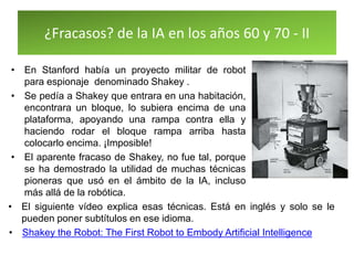 ¿Fracasos? de la IA en los años 60 y 70 - II
• En Stanford había un proyecto militar de robot
para espionaje denominado Shakey .
• Se pedía a Shakey que entrara en una habitación,
encontrara un bloque, lo subiera encima de una
plataforma, apoyando una rampa contra ella y
haciendo rodar el bloque rampa arriba hasta
colocarlo encima. ¡Imposible!
• El aparente fracaso de Shakey, no fue tal, porque
se ha demostrado la utilidad de muchas técnicas
pioneras que usó en el ámbito de la IA, incluso
más allá de la robótica.
• El siguiente vídeo explica esas técnicas. Está en inglés y solo se le
pueden poner subtítulos en ese idioma.
• Shakey the Robot: The First Robot to Embody Artificial Intelligence
 