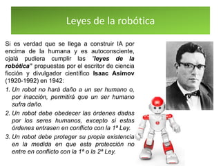 Leyes de la robótica
Si es verdad que se llega a construir IA por
encima de la humana y es autoconsciente,
ojalá pudiera cumplir las ”leyes de la
robótica” propuestas por el escritor de ciencia
ficción y divulgador científico Isaac Asimov
(1920-1992) en 1942:
1. Un robot no hará daño a un ser humano o,
por inacción, permitirá que un ser humano
sufra daño.
2. Un robot debe obedecer las órdenes dadas
por los seres humanos, excepto si estas
órdenes entrasen en conflicto con la 1ª Ley.
3. Un robot debe proteger su propia existencia
en la medida en que esta protección no
entre en conflicto con la 1ª o la 2ª Ley.
 