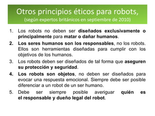 Otros principios éticos para robots,
(según expertos británicos en septiembre de 2010)
1. Los robots no deben ser diseñados exclusivamente o
principalmente para matar o dañar humanos.
2. Los seres humanos son los responsables, no los robots.
Ellos son herramientas diseñadas para cumplir con los
objetivos de los humanos.
3. Los robots deben ser diseñados de tal forma que aseguren
su protección y seguridad.
4. Los robots son objetos, no deben ser diseñados para
evocar una respuesta emocional. Siempre debe ser posible
diferenciar a un robot de un ser humano.
5. Debe ser siempre posible averiguar quién es
el responsable y dueño legal del robot.
 