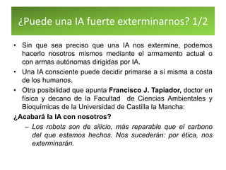 ¿Puede una IA fuerte exterminarnos? 1/2
• Sin que sea preciso que una IA nos extermine, podemos
hacerlo nosotros mismos mediante el armamento actual o
con armas autónomas dirigidas por IA.
• Una IA consciente puede decidir primarse a sí misma a costa
de los humanos.
• Otra posibilidad que apunta Francisco J. Tapiador, doctor en
física y decano de la Facultad de Ciencias Ambientales y
Bioquímicas de la Universidad de Castilla la Mancha:
¿Acabará la IA con nosotros?
– Los robots son de silicio, más reparable que el carbono
del que estamos hechos. Nos sucederán: por ética, nos
exterminarán.
 