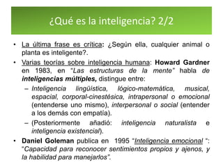 ¿Qué es la inteligencia? 2/2
• La última frase es crítica: ¿Según ella, cualquier animal o
planta es inteligente?.
• Varias teorías sobre inteligencia humana: Howard Gardner
en 1983, en “Las estructuras de la mente” habla de
inteligencias múltiples, distingue entre:
– Inteligencia lingüística, lógico-matemática, musical,
espacial, corporal-cinestésica, intrapersonal o emocional
(entenderse uno mismo), interpersonal o social (entender
a los demás con empatía).
– (Posteriormente añadió: inteligencia naturalista e
inteligencia existencial).
• Daniel Goleman publica en 1995 “Inteligencia emocional “:
“Capacidad para reconocer sentimientos propios y ajenos, y
la habilidad para manejarlos”.
 