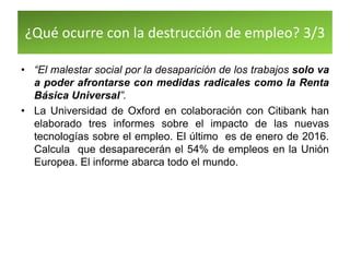 ¿Qué ocurre con la destrucción de empleo? 3/3
• “El malestar social por la desaparición de los trabajos solo va
a poder afrontarse con medidas radicales como la Renta
Básica Universal”.
• La Universidad de Oxford en colaboración con Citibank han
elaborado tres informes sobre el impacto de las nuevas
tecnologías sobre el empleo. El último es de enero de 2016.
Calcula que desaparecerán el 54% de empleos en la Unión
Europea. El informe abarca todo el mundo.
 