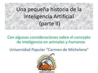 Una pequeña historia de la
Inteligencia Artificial
(parte II)
Con algunas consideraciones sobre el concepto
de inteligencia en animales y humanos
Universidad Popular “Carmen de Michelena”
 