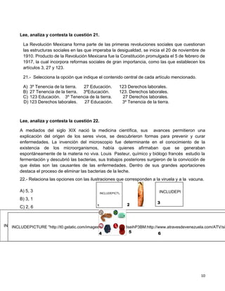 Lee, analiza y contesta la cuestión 21.

         La Revolución Mexicana forma parte de las primeras revoluciones sociales que cuestionan
         las estructuras sociales en las que imperaba la desigualdad, se inicia el 20 de noviembre de
         1910. Producto de la Revolución Mexicana fue la Constitución promulgada el 5 de febrero de
         1917, la cual incorpora reformas sociales de gran importancia, como las que establecen los
         artículos 3, 27 y 123.

         21.- Selecciona la opción que indique el contenido central de cada artículo mencionado.

         A) 3º Tenencia de la tierra. 27 Educación.            123 Derechos laborales.
         B) 27 Tenencia de la tierra. 3ºEducación.             123. Derechos laborales.
         C) 123 Educación. 3º Tenencia de la tierra.            27 Derechos laborales.
         D) 123 Derechos laborales.   27 Educación.             3º Tenencia de la tierra.



        Lee, analiza y contesta la cuestión 22.

        A mediados del siglo XIX nació la medicina científica, sus avances permitieron una
        explicación del origen de los seres vivos, se descubrieron formas para prevenir y curar
        enfermedades. La invención del microscopio fue determinante en el conocimiento de la
        existencia de los microorganismos, había quienes afirmaban que se generaban
        espontáneamente de la materia no viva. Louis Pasteur, químico y biólogo francés estudio la
        fermentación y descubrió las bacterias, sus trabajos posteriores surgieron de la convicción de
        que éstas son las causantes de las enfermedades. Dentro de sus grandes aportaciones
        destaca el proceso de eliminar las bacterias de la leche.
        22.- Relaciona las opciones con las ilustraciones que corresponden a la viruela y a la vacuna.

        A) 5, 3                                                                               INCLUDEPICTURE "http://t0.gstatic.c
                                                  INCLUDEPICTURE "http://t1.gstatic.com/images?q=tbn:1MTpcZJuaNnGAM:http://www.novaciencia.co

        B) 3, 1
                                                                                           3
                                               1                     2
        C) 2, 6
        D) 4, 1

INCLUDEPICTURE "http://t2.gstatic.com/images?q=tbn:wu4SabfrCahvxM:http://www.tucocinaytu.com/files/queso%25202.jp
   INCLUDEPICTURE "http://t0.gstatic.com/images?q=tbn:0zvUM3seihP3BM:http://www.atravesdevenezuela.com/ATV/si
                                                4             5              6




                                                                                                                          10
 