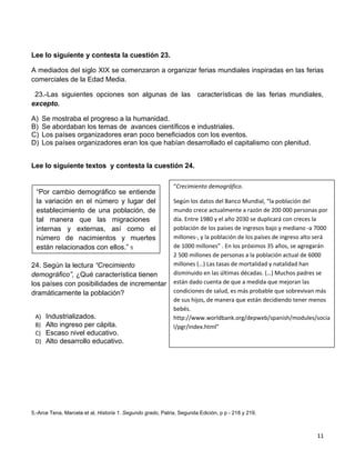 Lee lo siguiente y contesta la cuestión 23.

A mediados del siglo XIX se comenzaron a organizar ferias mundiales inspiradas en las ferias
comerciales de la Edad Media.

 23.-Las siguientes opciones son algunas de las                        características de las ferias mundiales,
excepto.

A)    Se mostraba el progreso a la humanidad.
B)    Se abordaban los temas de avances científicos e industriales.
C)    Los países organizadores eran poco beneficiados con los eventos.
D)    Los países organizadores eran los que habían desarrollado el capitalismo con plenitud.


Lee lo siguiente textos y contesta la cuestión 24.

                                                             “Crecimiento demográfico.
  “Por cambio demográfico se entiende
  la variación en el número y lugar del                      Según los datos del Banco Mundial, “la población del
  establecimiento de una población, de                       mundo crece actualmente a razón de 200 000 personas por
  tal manera que las migraciones                             día. Entre 1980 y el año 2030 se duplicará con creces la
  internas y externas, así como el                           población de los países de ingresos bajo y mediano -a 7000
  número de nacimientos y muertes                            millones-, y la población de los países de ingreso alto será
  están relacionados con ellos.” 5                           de 1000 millones” . En los próximos 35 años, se agregarán
                                                             2 500 millones de personas a la población actual de 6000
24. Según la lectura “Crecimiento                            millones (…) Las tasas de mortalidad y natalidad han
demográfico”, ¿Qué característica tienen                     disminuido en las últimas décadas. (…) Muchos padres se
los países con posibilidades de incrementar                  están dado cuenta de que a medida que mejoran las
dramáticamente la población?                                 condiciones de salud, es más probable que sobrevivan más
                                                             de sus hijos, de manera que están decidiendo tener menos
                                                             bebés.
 A)    Industrializados.                                     http://www.worldbank.org/depweb/spanish/modules/socia
 B)    Alto ingreso per cápita.                              l/pgr/index.html”
 C)    Escaso nivel educativo.
 D)    Alto desarrollo educativo.




5.-Arce Tena, Marcela et al, Historia 1. Segundo grado, Patria, Segunda Edición, p p - 218 y 219.



                                                                                                                    11
 