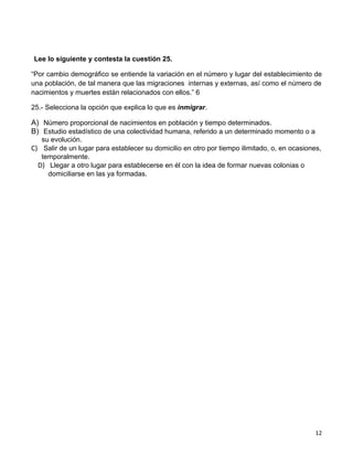 Lee lo siguiente y contesta la cuestión 25.

“Por cambio demográfico se entiende la variación en el número y lugar del establecimiento de
una población, de tal manera que las migraciones internas y externas, así como el número de
nacimientos y muertes están relacionados con ellos.” 6

25.- Selecciona la opción que explica lo que es inmigrar.

A) Número proporcional de nacimientos en población y tiempo determinados.
B) Estudio estadístico de una colectividad humana, referido a un determinado momento o a
   su evolución.
C) Salir de un lugar para establecer su domicilio en otro por tiempo ilimitado, o, en ocasiones,
   temporalmente.
  D) Llegar a otro lugar para establecerse en él con la idea de formar nuevas colonias o
     domiciliarse en las ya formadas.




                                                                                              12
 