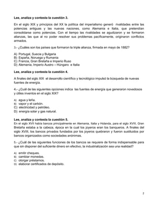 Lee, analiza y contesta la cuestión 3.

En el siglo XIX y principios del XX la política del imperialismo generó rivalidades entre las
potencias antiguas y las nuevas naciones, como Alemania e Italia, que pretendían
consolidarse como potencias. Con el tiempo las rivalidades se agudizaron y se formaron
alianzas, las que al no poder resolver sus problemas pacíficamente, originaron conflictos
armados.

3.- ¿Cuáles son los países que formaron la triple alianza, firmada en mayo de 1882?

A)   Portugal, Suecia y Bulgaria
B)   España, Noruega y Rumania
C)   Francia, Gran Bretaña e Imperio Ruso
D)   Alemania, Imperio Austro – Húngaro e Italia

Lee, analiza y contesta la cuestión 4.

A finales del siglo XIX el desarrollo científico y tecnológico impulsó la búsqueda de nuevas
fuentes de energía.

4.- ¿Cuál de las siguientes opciones indica las fuentes de energía que generaron novedosos
y útiles inventos en el siglo XIX?

A) agua y leña.
B) vapor y el carbón.
C) electricidad y petróleo.
D) energía solar y gas natural.

Lee, analiza y contesta la cuestión 5.
En el siglo XVII había bancos principalmente en Alemania, Italia y Holanda, para el siglo XVIII, Gran
Bretaña estaba a la cabeza, época en la cual los joyeros eran los banqueros. A finales del
siglo XVIII, los bancos privados fundados por los joyeros quebraron y fueron sustituidos por
bancos organizados como sociedades anónimas.

5.- ¿Cuál de las siguientes funciones de los bancos se requiere de forma indispensable para
que sin disponer del suficiente dinero en efectivo, la industrialización sea una realidad?

A)   emitir cheques.
B)   cambiar monedas.
C)   otorgar préstamos.
D)   elaborar certificados de depósito.




                                                                                                   2
 