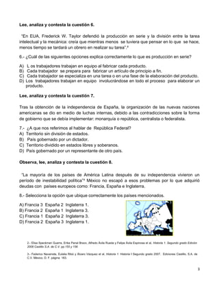 Lee, analiza y contesta la cuestión 6.

 “En EUA, Frederick W. Taylor defendió la producción en serie y la división entre la tarea
intelectual y la mecánica: creía que mientras menos se tuviera que pensar en lo que se hace,
menos tiempo se tardará un obrero en realizar su tarea”.²

6.- ¿Cuál de las siguientes opciones explica correctamente lo que es producción en serie?

A)     L os trabajadores trabajan en equipo al fabricar cada producto.
B)     Cada trabajador se prepara para fabricar un artículo de principio a fin.
C)     Cada trabajador se especializa en una tarea o en una fase de la elaboración del producto.
D)    Los trabajadores trabajan en equipo involucrándose en todo el proceso para elaborar un
      producto.

Lee, analiza y contesta la cuestión 7.

Tras la obtención de la independencia de España, la organización de las nuevas naciones
americanas se dio en medio de luchas internas, debido a las contradicciones sobre la forma
de gobierno que se debía implementar: monarquía o república, centralista o federalista.

7.-   ¿A que nos referimos al hablar de República Federal?
A)    Territorio sin división de estados.
B)    País gobernado por un dictador.
C)    Territorio dividido en estados libres y soberanos.
D)    País gobernado por un representante de otro país.

Observa, lee, analiza y contesta la cuestión 8.

 “La mayoría de los países de América Latina después de su independencia vivieron un
período de inestabilidad política”³ México no escapó a esos problemas por lo que adquirió
deudas con países europeos como: Francia, España e Inglaterra.

8.- Selecciona la opción que ubique correctamente los países mencionados.

A) Francia 3       España 2        Inglaterra 1.
B) Francia 2       España 1        Inglaterra 3.
C) Francia 1       España 2        Inglaterra 3.                                            1
D) Francia 2       España 3        Inglaterra 1.                                            3
                                                                                        2



      2.- Elisa Speckman Guerra, Erika Panal Bravo, Alfredo Ávila Rueda y Felipe Ávila Espinosa et al, Historia 1. Segundo grado Edición
      2008 Castillo S.A. de C.V. pp.155 y 156

      3.- Federico Navarrete, Eulalia Ribó y Álvaro Vázquez et al, Historia 1. Historia I Segundo grado 2007. Ediciones Castillo, S.A. de
      C.V. México, D. F. página 183.



                                                                                                                                            3
 