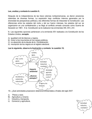 Lee, analiza y contesta la cuestión 9.

Después de la independencia de las trece colonias norteamericanas, se dieron anexiones
obtenidas de diversas formas. La expansión trajo conflictos internos generados por la
diversidad de perspectivas políticas y las diferentes formas de interpretar la Constitución. Las
diferencias entre los estados del norte y del sur fueron intensas, los estados del sur se
organizaron en una confederación y se llegó al conflicto armado conocido como Guerra de
Secesión en 1861. A la Constitución se le realizaron las enmiendas XIII, XIV y XV.

9.- Las siguientes opciones pertenecen a la enmienda XIV realizada a la Constitución de los
Estados Unidos, excepto.

A)   igualdad civil de blancos y negros.
B)   incluir a los insurrectos en los cargos públicos.
C)   no absorción de la deuda de la Confederación
D)   inscripción de los negros en el registro electoral.

Lee lo siguiente, observa la ilustración y contesta la cuestión 10.

                                Carbón,
                                agua,
                                transporte
           ¡Ay¡ ¿y los
           gases                               Actividad
           venenosos?                          industrial,
                                               ¿también?
                             Impacto                   Actividad
                             a
                             ambiental
                                                       agrícola,
                                                       ¿buenos
                             ¿Nuevos
           Accidentes y                                suelos?
                             paisajes?
           catástrofes
           industriales
                                             El agua y los
                                             bosques
                                             ¿qué?
10.- ¿Qué actividades propiciaron deterioros ambientales a finales del siglo XIX?

A)     Pesca y caza.
B)    Agricultura y minería
C)    Industria y transporte.
D)    Comercio y agricultura.
                                                                                           Actividad
                                                                                           industria,
                                                                                           ¿también?


                                                                                              4
 