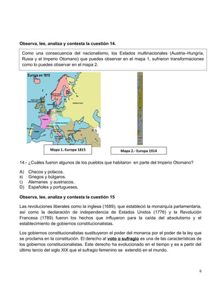 Observa, lee, analiza y contesta la cuestión 14.

 Como una consecuencia del nacionalismo, los Estados multinacionales (Austria–Hungría,
 Rusia y el Imperio Otomano) que puedes observar en el mapa 1, sufrieron transformaciones
 como lo puedes observar en el mapa 2.




               Mapa 1.-Europa 1815                  Mapa 2.- Europa 1914

14.- ¿Cuáles fueron algunos de los pueblos que habitaron en parte del Imperio Otomano?

A) Checos y polacos.
B) Griegos y búlgaros.
C) Alemanes y austriacos.
D) Españoles y portugueses.

Observa, lee, analiza y contesta la cuestión 15

Las revoluciones liberales como la inglesa (1689), que estableció la monarquía parlamentaria,
así como la declaración de independencia de Estados Unidos (1776) y la Revolución
Francesa (1789) fueron los hechos que influyeron para la caída del absolutismo y el
establecimiento de gobiernos constitucionalistas.

Los gobiernos constitucionalistas sustituyeron el poder del monarca por el poder de la ley que
se proclama en la constitución. El derecho al voto o sufragio es una de las características de
los gobiernos constitucionalistas. Este derecho ha evolucionado en el tiempo y es a partir del
último tercio del siglo XIX que el sufragio femenino se extendió en el mundo.



                                                                                            6
 