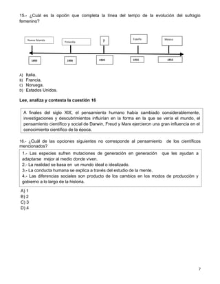 15.- ¿Cuál es la opción que completa la línea del tempo de la evolución del sufragio
femenino?



                                                              España          México
       Nueva Zelanda
                          Finlandia           ?



         1893              1906             1920              1931             1953




A)    Italia.
B)    Francia.
C)    Noruega.
D)    Estados Unidos.

Lee, analiza y contesta la cuestión 16

     A finales del siglo XIX, el pensamiento humano había cambiado considerablemente,
     investigaciones y descubrimientos influirían en la forma en la que se vería el mundo, el
     pensamiento científico y social de Darwin, Freud y Marx ejercieron una gran influencia en el
     conocimiento científico de la época.

16.- ¿Cuál de las opciones siguientes no corresponde al pensamiento            de los científicos
mencionados?
 1.- Las especies sufren mutaciones de generación en generación que les ayudan a
 adaptarse mejor al medio donde viven.
 2.- La realidad se basa en un mundo ideal o idealizado.
 3.- La conducta humana se explica a través del estudio de la mente.
 4.- Las diferencias sociales son producto de los cambios en los modos de producción y
 gobierno a lo largo de la historia.

A) 1
B) 2
C) 3
D) 4




                                                                                                7
 