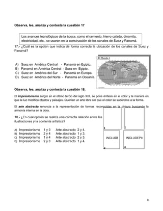 Observa, lee, analiza y contesta la cuestión 17


      Los avances tecnológicos de la época, como el cemento, hierro colado, dinamita,
      electricidad, etc., se usaron en la construcción de los canales de Suez y Panamá.
17.- ¿Cuál es la opción que indica de forma correcta la ubicación de los canales de Suez y
Panamá?



A)    Suez en América Central - Panamá en Egipto.
B)    Panamá en América Central - Suez en Egipto.
C)    Suez en América del Sur - Panamá en Europa.
D)    Suez en América del Norte - Panamá en Oceanía.


Observa, lee, analiza y contesta la cuestión 18.

El impresionismo surgió en el último tercio del siglo XIX, se pone énfasis en el color y la manera en
que la luz modifica objetos y paisajes. Querían un arte libre sin que el color se subordine a la forma.

El arte abstracto renuncia a la representación de formas reconocidas en la pintura buscando la
armonía interna en la obra.

18.- ¿En cuál opción se realiza una correcta relación entre las                INCLUDEPICTU
                                                                        INCLUDEPICTURE "http:/
ilustraciones y la corriente artística?

                                                                    1               3
A)   Impresionismo    1y3      Arte abstracto   2 y 4.
B)   Impresionismo    2y4      Arte abstracto   1 y 3.
C)   Impresionismo    1y4      Arte abstracto   2 y 3.                  INCLUDEPICTURE "http://tbn0.google.com/
                                                                                   INCLUDEPICTURE "http://tb
D)   Impresionismo    2y3      Arte abstracto   1 y 4.

                                                                    2               4




                                                                                                     8
 