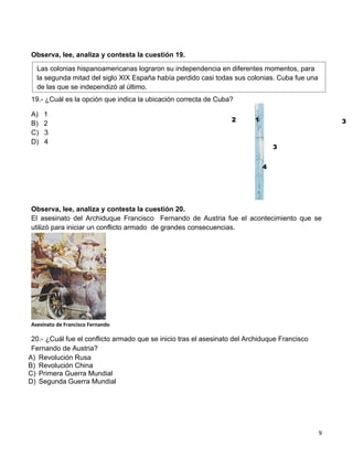 Observa, lee, analiza y contesta la cuestión 19.

  Las colonias hispanoamericanas lograron su independencia en diferentes momentos, para
  la segunda mitad del siglo XIX España había perdido casi todas sus colonias. Cuba fue una
  de las que se independizó al último.
19.- ¿Cuál es la opción que indica la ubicación correcta de Cuba?

A)   1
                                                                  2       1                        3
B)   2
C)   3
D)   4
                                                                                  3


                                                                              4




Observa, lee, analiza y contesta la cuestión 20.
El asesinato del Archiduque Francisco Fernando de Austria fue el acontecimiento que se
utilizó para iniciar un conflicto armado de grandes consecuencias.




Asesinato de Francisco Fernando

 20.- ¿Cuál fue el conflicto armado que se inicio tras el asesinato del Archiduque Francisco
 Fernando de Austria?
A) Revolución Rusa
B) Revolución China
C) Primera Guerra Mundial
D) Segunda Guerra Mundial




                                                                                               9
 