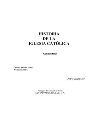 HISTORIA 
DE LA 
IGLESIA CATÓLICA 
Generalidades 
Guiones para las clases. 
Pro manuscripto. 
Pedro García Cmf 
Parroquia del Corazón de María 
SAN SALVADOR, El Salvador C. A. 
 