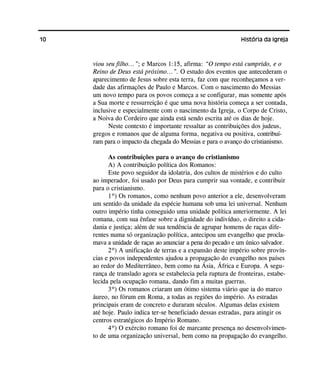 10 História da Igreja
viou seu filho...”; e Marcos 1:15, afirma: “O tempo está cumprido, e o
Reino de Deus está próximo...”. O estudo dos eventos que antecederam o
aparecimento de Jesus sobre esta terra, faz com que reconheçamos a ver-
dade das afirmações de Paulo e Marcos. Com o nascimento do Messias
um novo tempo para os povos começa a se configurar, mas somente após
a Sua morte e ressurreição é que uma nova história começa a ser contada,
inclusive e especialmente com o nascimento da Igreja, o Corpo de Cristo,
a Noiva do Cordeiro que ainda está sendo escrita até os dias de hoje.
Neste contexto é importante ressaltar as contribuições dos judeus,
gregos e romanos que de alguma forma, negativa ou positiva, contribuí-
ram para o impacto da chegada do Messias e para o avanço do cristianismo.
As contribuições para o avanço do cristianismo
A) A contribuição política dos Romanos:
Este povo seguidor da idolatria, dos cultos de mistérios e do culto
ao imperador, foi usado por Deus para cumprir sua vontade, e contribuir
para o cristianismo.
1º) Os romanos, como nenhum povo anterior a ele, desenvolveram
um sentido da unidade da espécie humana sob uma lei universal. Nenhum
outro império tinha conseguido uma unidade política anteriormente. A lei
romana, com sua ênfase sobre a dignidade do indivíduo, o direito a cida-
dania e justiça; além de sua tendência de agrupar homens de raças dife-
rentes numa só organização política, antecipou um evangelho que procla-
mava a unidade de raças ao anunciar a pena do pecado e um único salvador.
2º) A unificação de terras e a expansão deste império sobre provín-
cias e povos independentes ajudou a propagação do evangelho nos países
ao redor do Mediterrâneo, bem como na Ásia, África e Europa. A segu-
rança de translado agora se estabelecia pela ruptura de fronteiras, estabe-
lecida pela ocupação romana, dando fim a muitas guerras.
3º) Os romanos criaram um ótimo sistema viário que ia do marco
áureo, no fórum em Roma, a todas as regiões do império. As estradas
principais eram de concreto e duraram séculos. Algumas delas existem
até hoje. Paulo indica ter-se beneficiado dessas estradas, para atingir os
centros estratégicos do Império Romano.
4º) O exército romano foi de marcante presença no desenvolvimen-
to de uma organização universal, bem como na propagação do evangelho.
 
