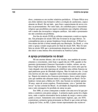100 História da Igreja
disso, contentou-se em receber relatórios periódicos. O Santo Ofício teve
um efeito indireto mas formativo sobre a evolução do catolicismo, especi-
almente no Brasil. De um lado, para frear o aparecimento de novos cris-
tãos ou protestantismo. Por outro lado, ele contribuiu para o sincretismo
religioso que possibilitou aos negros esconderem suas religiões africanas
sob o manto das invocações e imagens católicas. Até então o protestantis-
mo não constituía um problema.
Em fins do século XVIII as colônias começaram a sentir-se esgota-
das. Em princípios do século XIX elas livraram-se do jugo ibérico. As
conseqüências para as igrejas hispânicas foram desastrosas. O Brasil so-
freu menos devido à forma tomada pela sua libertação. No Brasil, a crise
entre a igreja e estado surgiu perto do final do século XIX. Mas foi tam-
bém no século XIX que o protestantismo despertou de sua inatividade e
deu início a uma intensa obra missionária na América Latina.
A Igreja protestante no Brasil
Há um enorme abismo, não só de séculos, mas também de aconte-
cimentos e crescimento, entre hoje e aquele dia em 1558, quando os hu-
guenotes (protestantes) franceses fracassados e traídos, saíram, em seu
barco frágil da baía da Guanabara. Fazia apenas três curtos anos que ha-
viam chegado com toda esperança de solidificar uma colônia francesa na
qual pudessem gozar de liberdade religiosa. Mas foi tudo em vão. A mai-
oria morreu em alto mar, enquanto outros foram executados pelos jesuí-
tas. Depois da tentativa dos franceses protestantes, houve outras imigra-
ções que também não afetaram muito a evangelização no Brasil. Os ho-
landeses vieram para a Bahia em 1624, mas ficaram no nordeste apenas
30 anos, antes de serem expulsos. Posteriormente, veio o “período das
trevas” na fase colonial do Brasil. As atividades da Inquisição aumenta-
ram e todo estrangeiro foi proibido de entrar no país.
Em 1808, as coisas começaram a mudar com uma nova lei que per-
mitia o comércio com países amigos. A primeira nação aceita foi a Ingla-
terra, onde o espírito missionário havia acabado de surgir e estava come-
çando a crescer. Juntamente com comerciantes ingleses, que, em 1819,
construíram a primeira igreja protestante no Brasil (e que existe até hoje,
a Igreja de Cristo, no RJ), e junto vieram representantes das recém-or-
 