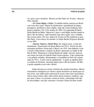 102 História da Igreja
ros, para o povo brasileiro. Morreu em São Paulo aos 34 anos, vítima de
febre amarela.
- Os Casais Bagby e Taylor: O trabalho batista começou no Brasil
com esses dois casais. Depois de finalizarem o aprendizado da língua
portuguesa, decidiram ir para a Bahia, onde não existia nenhuma outra
igreja evangélica. Em 15 de outubro de 1882, foi organizada Primeira
Igreja Batista da Bahia. Depois de 2 anos o casal Bagby decidiu mudar-se
para o Rio de Janeiro, onde iniciaram uma outra igreja, mas o trabalho
não cresceu muito. Por isso, depois de 18 anos no Rio mudaram-se para
São Paulo. Com esforço foi iniciado o Colégio Batista Progresso Brasilei-
ro em 1902.
- Gunnar Vingren e Daniel Berg: De origem sueca, os dois pri-
meiramente, fizeram parte da Igreja Batista nos EUA. Através de uma
mensagem profética vieram para o Brasil, em 1910. Sem dinheiro e sem
o menor conhecimento a respeito do Brasil, aportaram na cidade de Be-
lém do Pará. Dirigiram-se à Igreja Batista da cidade, mas por causa da
sua crença nos dons do Espírito Santo foram expulsos. Logo começaram
o seu próprio trabalho, denominando-o Assembléia de Deus (foi organi-
zada em 1911). A obra cresceu rapidamente. A igreja se espalhou pelos
os estados do Nordeste, descendo depois para o Rio de Janeiro. Do Rio,
a igreja expandiu-se por todo o Brasil.
Ainda está para ser escrita a história das missões brasileiras. Muitos
missionários estrangeiros já vieram e alguns brasileiros já saíram para ou-
tras terras, mas ainda temos muito pouco escrito sobre estes missionários.
Talvez nunca iremos saber sobre muitos desses homens e mulheres, que
por amor a Deus e ao próximo vieram ou foram, enfrentando todo tipo
de adversidades, mas que venceram e levaram o Reino de Deus avante.
 