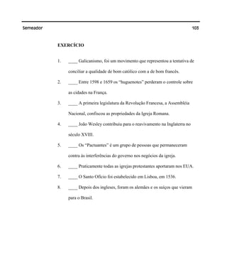 103Semeador
EXERCÍCIO
1. ____ Galicanismo, foi um movimento que representou a tentativa de
conciliar a qualidade de bom católico com a de bom francês.
2. ____ Entre 1598 e 1659 os “huguenotes” perderam o controle sobre
as cidades na França.
3. ____ A primeira legislatura da Revolução Francesa, a Assembléia
Nacional, confiscou as propriedades da Igreja Romana.
4. ____ João Wesley contribuiu para o reavivamento na Inglaterra no
século XVIII.
5. ____ Os “Pactuantes” é um grupo de pessoas que permaneceram
contra às interferências do governo nos negócios da igreja.
6. ____ Praticamente todas as igrejas protestantes aportaram nos EUA.
7. ____ O Santo Ofício foi estabelecido em Lisboa, em 1536.
8. ____ Depois dos ingleses, foram os alemães e os suíços que vieram
para o Brasil.
 