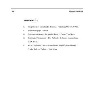 104 História da Igreja
BIBLIOGRAFIA
Dos primórdios à atualidade. Raimundo Ferreira de Oliveira. CPAD.
História da Igreja. EETAD
O cristianismo através dos séculos. Earle E. Cairns. Vida Nova.
História do Cristianismo— Dos Apóstolos do Senhor Jesus ao Sécu-
lo XX. CPAD
Até os Confins da Terra — Uma História Biográfica das Missões
Cristãs. Ruth A Tucker — Vida Nova
 