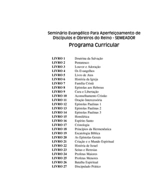 Seminário Evangélico Para Aperfeiçoamento de
Discípulos e Obreiros do Reino - SEMEADOR
Programa Curricular
LIVRO 1 Doutrina da Salvação
LIVRO 2 Pentateuco
LIVRO 3 Louvor e Adoração
LIVRO 4 Os Evangelhos
LIVRO 5 Livro de Atos
LIVRO 6 História da Igreja
LIVRO 7 Família Cristã
LIVRO 8 Epístolas aos Hebreus
LIVRO 9 Cura e Libertação
LIVRO 10 Aconselhamento Cristão
LIVRO 11 Oração Intercessória
LIVRO 12 Epístolas Paulinas 1
LIVRO 13 Epístolas Paulinas 2
LIVRO 14 Epístolas Paulinas 3
LIVRO 15 Homilética
LIVRO 16 Espírito Santo
LIVRO 17 Cristologia
LIVRO 18 Princípios da Hermenêutica
LIVRO 19 Escatologia Bíblica
LIVRO 20 As Epístolas Gerais
LIVRO 21 Criação e o Mundo Espiritual
LIVRO 22 História de Israel
LIVRO 23 Seitas e Heresias
LIVRO 24 Profetas Maiores
LIVRO 25 Profetas Menores
LIVRO 26 Batalha Espiritual
LIVRO 27 Discipulado Prático
 