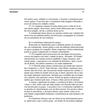 11Semeador
Em muitos casos, soldados se converteram, e levaram o cristianismo para
outras regiões. É provável que o cristianismo tenha chegado à Bretanha a-
través de esforços de soldados cristãos.
5º) As conquistas romanas levaram muitos povos a falta de fé em
seus deuses pagãos, desta forma, portas foram abertas para que o evange-
lho fosse pregado, devido a carência destes povos.
A consideração destes fatores nos permite concluir que o Império Ro-
mano criou um ambiente político favorável para a propagação do cristianis-
mo nos primórdios de sua existência.
B) A contribuição intelectual dos gregos.
Roma pode ser identificada como o ambiente político do cristianis-
mo, em contrapartida, Atenas ajudou a criar um ambiente intelectual propí-
cio para a pregação do evangelho. Roma conquistou a Grécia militarmente,
porém os gregos conquistaram os romanos culturalmente.
1º) O evangelho universal precisava de uma língua universal para
exercer um impacto real sobre o mundo da época. Alexandre “O Grande”
anteriormente aos romanos já havia espalhado a língua Ateniense pelo
mundo antigo, o qual passou a ser chamado de helenístico. Após a ascen-
são de Roma, este dialeto continuou a ser usado amplamente.
2º) A filosofia grega chama a atenção para um mundo que transcen-
dia o temporal e o visível. Tanto Sócrates, como Platão, ensinaram cinco
séculos antes de Cristo, que este presente mundo temporal dos sentidos, é
apenas uma sombra do mundo real em que os ideais supremos são ao mes-
mo tempo abstrações intelectuais. Insistiam que a realidade não era tempo-
ral e material, mas espiritual e eterna. Porém ela apenas evidenciou que o
melhor que o homem pode fazer, é buscar a Deus através do intelecto.
A origem e significado do mundo, a existência de Deus e do homem,
o bem e o mal, enfim, tudo que tinha relação com filosofia tinha um espe-
cial fascínio para os gregos, e associado a isso o cristianismo respondia su-
as questões no relacionamento com um Deus pessoal. Era um povo educa-
do para as descobertas, e de braços abertos para receber coisas novas,
pois tinham compreendido finalmente a insuficiência da razão humana e do
politeísmo.
O cristianismo ofereceu com sua oferta de um relacionamento pesso-
al, aquilo para o que a cultura grega , em função de sua própria inadequa-
 