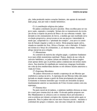 12 História da Igreja
ção, tinha produzido muitos corações famintos, não apenas de nacionali-
dade grega, mas por todo o mundo helenístico.
C) A contribuição religiosa dos judeus
Os judeus constituem um povo peculiar. Deus escolheu para ser seu
povo santo, separado e exemplar. Seriam eles os transmissores da revela-
ção divina a respeito da pessoa de Deus e de sua soberana vontade. Apo-
derando-se dos ensinamentos de Jeová, a medida que iam recebendo nova
revelação progressiva, preservavam-se em sua pureza e intensidade de
modo que, cumprindo-se a “plenitude dos tempos”, esse povo se consti-
tuiu de benção singular a todos os outros. Desta pequena nação cativa,
situada no caminho da Ásia, África e Europa, veio o Salvador. O Judaís-
mo tornou-se o berço do cristianismo, e, ao mesmo tempo, forneceu o
abrigo inicial da nova religião.
1º) Monoteísmo
Ao contrário da maioria das religiões pagãs, o judaísmo fundamen-
ta-se num sólido monoteísmo espiritual. Nunca, depois da sua volta do
cativeiro babilônico, os judeus caíram em idolatria. Os deuses pagãos
eram apenas ídolos que os profetas judeus condenavam em termos muito
claros. Sua doutrina foi espalhada por numerosas sinagogas localizadas
em volta da área mediterrânea durante os três últimos séculos anteriores a
vinda de Cristo.
2º) Esperança Messiânica
Os judeus ofereceram ao mundo a esperança de um Messias que
estabelecia a justiça na terra. A esperança de um Messias tinha sido popu-
larizada no mundo romano a partir da firme proclamação dos judeus.
Certamente os homens instruídos que viveram em Jerusalém na época
imediatamente anterior ao nascimento de Cristo tiveram contato com esta
esperança.
3º) Sistema ético
Na parte moral da lei judaica, o judaísmo também ofereceu ao mun-
do o mais puro sistema ético de então. O elevado padrão proposto nos
Dez Mandamentos se colocava com os sistemas éticos prevalecentes e
com as práticas por demais corruptos dos sistemas morais pelos quais se
pautavam. Para os judeus não era um mero fracasso externo, mecânico e
contratual dos gregos e romanos, mas sim uma violação da vontade de
 
