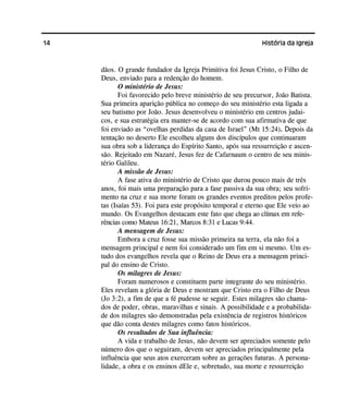 14 História da Igreja
dãos. O grande fundador da Igreja Primitiva foi Jesus Cristo, o Filho de
Deus, enviado para a redenção do homem.
O ministério de Jesus:
Foi favorecido pelo breve ministério de seu precursor, João Batista.
Sua primeira aparição pública no começo do seu ministério esta ligada a
seu batismo por João. Jesus desenvolveu o ministério em centros judai-
cos, e sua estratégia era manter-se de acordo com sua afirmativa de que
foi enviado as “ovelhas perdidas da casa de Israel” (Mt 15:24). Depois da
tentação no deserto Ele escolheu alguns dos discípulos que continuaram
sua obra sob a liderança do Espírito Santo, após sua ressurreição e ascen-
são. Rejeitado em Nazaré, Jesus fez de Cafarnaum o centro de seu minis-
tério Galileu.
A missão de Jesus:
A fase ativa do ministério de Cristo que durou pouco mais de três
anos, foi mais uma preparação para a fase passiva da sua obra; seu sofri-
mento na cruz e sua morte foram os grandes eventos preditos pelos profe-
tas (Isaías 53). Foi para este propósito temporal e eterno que Ele veio ao
mundo. Os Evangelhos destacam este fato que chega ao clímax em refe-
rências como Mateus 16:21, Marcos 8:31 e Lucas 9:44.
A mensagem de Jesus:
Embora a cruz fosse sua missão primeira na terra, ela não foi a
mensagem principal e nem foi considerado um fim em si mesmo. Um es-
tudo dos evangelhos revela que o Reino de Deus era a mensagem princi-
pal do ensino de Cristo.
Os milagres de Jesus:
Foram numerosos e constituem parte integrante do seu ministério.
Eles revelam a glória de Deus e mostram que Cristo era o Filho de Deus
(Jo 3:2), a fim de que a fé pudesse se seguir. Estes milagres são chama-
dos de poder, obras, maravilhas e sinais. A possibilidade e a probabilida-
de dos milagres são demonstradas pela existência de registros históricos
que dão conta destes milagres como fatos históricos.
Os resultados de Sua influência:
A vida e trabalho de Jesus, não devem ser apreciados somente pelo
número dos que o seguiram, devem ser apreciados principalmente pela
influência que seus atos exerceram sobre as gerações futuras. A persona-
lidade, a obra e os ensinos dEle e, sobretudo, sua morte e ressurreição
 