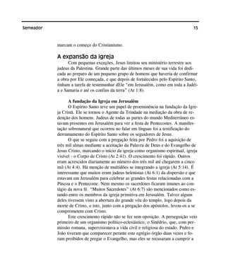 15Semeador
marcam o começo do Cristianismo.
A expansão da igreja
Com pequenas exceções, Jesus limitou seu ministério terrestre aos
judeus da Palestina. Grande parte das últimos meses de sua vida foi dedi-
cada ao preparo de um pequeno grupo de homens que haveria de confirmar
a obra por Ele começada, e que depois de fortalecidos pelo Espírito Santo,
tinham a tarefa de testemunhar dEle “em Jerusalém, como em toda a Judéi-
a e Samaria e até os confins da terra” (At 1:8).
A fundação da Igreja em Jerusalém
O Espírito Santo teve um papel de proeminência na fundação da Igre-
ja Cristã. Ele se tornou o Agente da Trindade na mediação da obra de re-
denção dos homens. Judeus de todas as partes do mundo Mediterrâneo es-
tavam presentes em Jerusalém para ver a festa de Pentecostes. A manifes-
tação sobrenatural que ocorreu no falar em línguas foi a testificação do
derramamento do Espírito Santo sobre os seguidores de Jesus.
O que se seguiu com a pregação feita por Pedro foi a aquisição de
três mil almas mediante a aceitação da Palavra de Deus e do Evangelho de
Jesus Cristo, marcando o início da igreja como organismo espiritual, igreja
visível - o Corpo de Cristo (At 2:41). O crescimento foi rápido. Outros
eram acrescidos diariamente ao número dos três mil até chegarem a cinco
mil (At 4:4). Há menção de multidões se integrando a igreja (At 5:14). É
interessante que muitos eram judeus helenistas (At 6:1) da dispersão e que
estavam em Jerusalém para celebrar as grandes festas relacionadas com a
Páscoa e o Pentecoste. Nem mesmo os sacerdotes ficaram imunes ao con-
tágio da nova fé. “Muitos Sacerdotes” (At 6:7) são mencionados como es-
tando entre os membros da igreja primitiva em Jerusalém. Talvez alguns
deles tivessem visto a abertura do grande véu do templo, logo depois da
morte de Cristo, e isto, junto com a pregação dos apóstolos, levou-os a se
comprometem com Cristo.
Este crescimento rápido não se fez sem oposição. A perseguição veio
primeiro de um organismo político-eclesiástico, o Sinédrio, que, com per-
missão romana, supervisionava a vida civil e religiosa do estado. Pedro e
João tiveram que comparecer perante este egrégio órgão duas vezes e fo-
ram proibidos de pregar o Evangelho, mas eles se recusaram a cumprir a
 