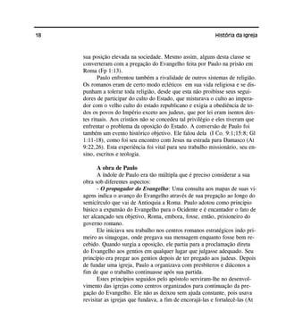 18 História da Igreja
sua posição elevada na sociedade. Mesmo assim, alguns desta classe se
converteram com a pregação do Evangelho feita por Paulo na prisão em
Roma (Fp 1:13).
Paulo enfrentou também a rivalidade de outros sistemas de religião.
Os romanos eram de certo modo ecléticos em sua vida religiosa e se dis-
punham a tolerar toda religião, desde que esta não proibisse seus segui-
dores de participar do culto do Estado, que misturava o culto ao impera-
dor com o velho culto do estado republicano e exigia a obediência de to-
dos os povos do Império exceto aos judeus, que por lei eram isentos des-
tes rituais. Aos cristãos não se concedeu tal privilégio e eles tiveram que
enfrentar o problema da oposição do Estado. A conversão de Paulo foi
também um evento histórico objetivo. Ele falou dela (I Co. 9:1;15:8; Gl
1:11-18), como foi seu encontro com Jesus na estrada para Damasco (At
9:22,26). Esta experiência foi vital para seu trabalho missionário, seu en-
sino, escritos e teologia.
A obra de Paulo
A índole de Paulo era tão múltipla que é preciso considerar a sua
obra sob diferentes aspectos:
- O propagador do Evangelho: Uma consulta aos mapas de suas vi-
agens indica o avanço do Evangelho através de sua pregação ao longo do
semicírculo que vai de Antioquia a Roma. Paulo adotou como principio
básico a expansão do Evangelho para o Ocidente e é encantador o fato de
ter alcançado seu objetivo, Roma, embora, fosse, então, prisioneiro do
governo romano.
Ele iniciava seu trabalho nos centros romanos estratégicos indo pri-
meiro as sinagogas, onde pregava sua mensagem enquanto fosse bem re-
cebido. Quando surgia a oposição, ele partia para a proclamação direta
do Evangelho aos gentios em qualquer lugar que julgasse adequado. Seu
princípio era pregar aos gentios depois de ter pregado aos judeus. Depois
de fundar uma igreja, Paulo a organizava com presbíteros e diáconos a
fim de que o trabalho continuasse após sua partida.
Estes princípios seguidos pelo apóstolo serviram-lhe no desenvol-
vimento das igrejas como centros organizados para continuação da pre-
gação do Evangelho. Ele não as deixou sem ajuda constante, pois usava
revisitar as igrejas que fundava, a fim de encorajá-las e fortalecê-las (At
 