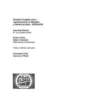 Seminário Evangélico para o
Aperfeiçoamento de Discípulos
e Obreiros do Reino - SEMEADOR
Supervisão Editorial:
Pr. Luiz Cláudio Flórido
Projeto Gráfico,
Edição e Impressão:
Mídia Express Comunicação
Todos os direitos reservados
Comunidade Cristã
Jesus para o Mundo
 