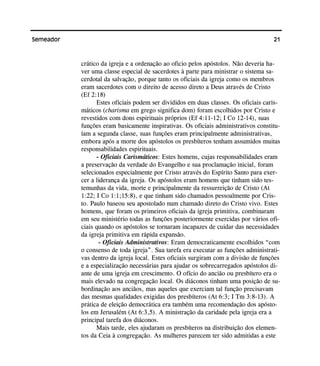 21Semeador
crático da igreja e a ordenação ao oficio pelos apóstolos. Não deveria ha-
ver uma classe especial de sacerdotes à parte para ministrar o sistema sa-
cerdotal da salvação, porque tanto os oficiais da igreja como os membros
eram sacerdotes com o direito de acesso direto a Deus através de Cristo
(Ef 2:18)
Estes oficiais podem ser divididos em duas classes. Os oficiais caris-
máticos (charisma em grego significa dom) foram escolhidos por Cristo e
revestidos com dons espirituais próprios (Ef 4:11-12; I Co 12-14), suas
funções eram basicamente inspirativas. Os oficiais administrativos constitu-
íam a segunda classe, suas funções eram principalmente administrativas,
embora após a morte dos apóstolos os presbíteros tenham assumidos muitas
responsabilidades espirituais.
- Oficiais Carismáticos: Estes homens, cujas responsabilidades eram
a preservação da verdade do Evangelho e sua proclamação inicial, foram
selecionados especialmente por Cristo através do Espírito Santo para exer-
cer a liderança da igreja. Os apóstolos eram homens que tinham sido tes-
temunhas da vida, morte e principalmente da ressurreição de Cristo (At
1:22; I Co 1:1;15:8), e que tinham sido chamados pessoalmente por Cris-
to. Paulo baseou seu apostolado num chamado direto do Cristo vivo. Estes
homens, que foram os primeiros oficiais da igreja primitiva, combinaram
em seu ministério todas as funções posteriormente exercidas por vários ofi-
ciais quando os apóstolos se tornaram incapazes de cuidar das necessidades
da igreja primitiva em rápida expansão.
- Oficiais Administrativos: Eram democraticamente escolhidos “com
o consenso de toda igreja”. Sua tarefa era executar as funções administrati-
vas dentro da igreja local. Estes oficiais surgiram com a divisão de funções
e a especialização necessárias para ajudar os sobrecarregados apóstolos di-
ante de uma igreja em crescimento. O ofício do ancião ou presbítero era o
mais elevado na congregação local. Os diáconos tinham uma posição de su-
bordinação aos anciãos, mas aqueles que exerciam tal função precisavam
das mesmas qualidades exigidas dos presbíteros (At 6:3; I Tm 3:8-13). A
prática de eleição democrática era também uma recomendação dos apósto-
los em Jerusalém (At 6:3,5). A ministração da caridade pela igreja era a
principal tarefa dos diáconos.
Mais tarde, eles ajudaram os presbíteros na distribuição dos elemen-
tos da Ceia à congregação. As mulheres parecem ter sido admitidas a este
 
