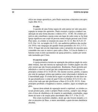 22 História da Igreja
oficio nos tempo apostólicos, pois Paulo menciona a diaconisa com apro-
vação (Rm 16:1).
O culto
A questão de uma forma segura de culto parece ter sido uma preo-
cupação ao tempo dos apóstolos. Paulo exortara a igreja a conduzir sua
adoração de uma forma decente e ordeira (I Co. 14:40). Os cristãos pri-
mitivos não concebiam a igreja como um lugar de culto como se faz hoje.
Igreja significava um corpo de pessoas numa relação pessoal com Cristo.
Para tanto, os cristãos se reuniam em casas (At 12:12; Rm 16:5,23; Cl
4:15; Fm 1-4), no templo (At 5:12), nos auditórios públicos das escolas
(At 19:9) e nas sinagogas até quando foram permitidos (At 14:1,3 17:1;
18:4). O lugar não era tão importante como o propósito de encontro para
comunhão uns com os outros e para culto a Deus. A Ceia do Senhor e o
batismo eram os dois sacramentos da igreja primitiva, usados por terem
sido instituídos por Cristo.
O convívio social
A igreja primitiva insistia na separação das práticas pagãs da socie-
dade romana, mas não insistia na separação dos vizinhos pagãos em rela-
ções sociais que não fossem prejudiciais. Realmente, Paulo permitiu por
inferência o convívio social que não comprometesse ou sacrificasse os
princípios cristãos (I Co 10:20-33). Ele mesmo exortou, porém, à separa-
ção total de qualquer prática que pudesse estar relacionada à idolatria ou
à imoralidade pagã. O cristão devia seguir os princípios de não fazer na-
da que prejudicasse o corpo do qual Cristo era Senhor (I Co 6:12) e de-
veria evitar tudo que não glorificasse a Deus (I Co 6:20; 10:31). Estes
princípios proibiam a freqüência a teatros, estádios, jogos ou templos pa-
gãos.
Apesar desta atitude de separação moral e espiritual, os cristãos es-
tavam prontos para, como o próprio Paulo exortou, cumprir suas obriga-
ções cívicas de obediência e de respeito às autoridades constituídas, paga-
mento de taxas e de oração pelas autoridades (Rm 13:7, I Tm 2:1-2).
Eles eram excelentes cidadãos, desde que não fossem instados a vi-
olar os preceitos de Deus, a maior autoridade a quem deviam obediência
absoluta.
 