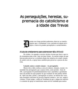 D
urante esse longo período poderemos observar as transfor-
mações que o cristianismo viveu, períodos de alguns privi-
légios e outros de grandes perseguições e acontecimentos.
A luta do cristianismo para sobreviver (60 a 313 d.C)
Os cristãos do segundo e terceiro séculos tiveram que fazer o que to-
do estrategista tenta evitar: lutar em duas frentes. Ao mesmo tempo em que
lutavam para preservar a existência diante das tentativas do estado romano
de acabar com ela, a igreja lutava também para preservar a pureza da dou-
trina.
Lutando contra o estado romano – As perseguições
Muitos têm a idéia confusa a cerca do número, duração, escopo e in-
tensidade das perseguições que a igreja sofreu, neste período. Antes de
250, a perseguição foi predominantemente local, esporádica e geralmente
mais um produto da ação popular do que resultado de uma política defini-
da. Após esta data, porém, a perseguição se tornou, na maioria das vezes,
uma estratégia consciente do governo imperial romano e, por isso, ampla e
violenta. E neste tempo, a idéia de Tertuliano de que o sangue dos mártires
é a semente da igreja se transformou numa terrível realidade para muitos
As perseguições, heresias, su-
premacia do catolicismo e
a Idade das Trevas
 