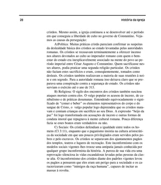 28 História da Igreja
cristãos. Mesmo assim, a igreja continuou a se desenvolver até o período
em que conseguiu a liberdade de culto no governo de Constantino. Veja-
mos as causas da perseguição:
A)Política: Muitas práticas cristãs pareciam confirmar as suspeitas
da deslealdade básica dos cristãos ao estado levantadas pelas autoridades
romanas. Os cristãos se recusavam terminantemente a oferecer incenso
nos altares devotados ao culto ao imperador romano com quem o bem-
estar do estado era inexplicavelmente associado na mente do povo ao pe-
ríodo imperial entre César Augusto e Constantino. Quem sacrificasse nes-
ses altares, podia praticar uma segunda religião particular. Os cristãos
não faziam estes sacrifícios e eram, conseqüentemente, tomados como
desleais. Os cristãos também realizavam a maioria de suas reuniões à noi-
te e em segredo. Para a autoridade romana isso deixava claro que se pre-
parava uma conspiração contra a segurança do estado. Os cristãos não
serviam o exército até o ano de 313.
B) Religiosa: O sigilo dos encontros dos cristãos também suscitou
ataques mortais contra eles. O vulgo popular os acusou de incesto, de ca-
nibalismo e de práticas desumanas. Entendendo equivocadamente o signi-
ficado de “comer e beber” os elementos representativos do corpo e do
sangue de Cristo, o vulgo popular logo depreendeu que os cristãos mata-
vam e comiam crianças em sacrifício ao seu Deus. A expressão “beijo da
paz” foi logo transformada em acusações de incesto e outras formas de
conduta imoral que repugnava à mente cultural romana. Pouca diferença
fazia se estes boatos eram verdadeiros ou não.
C) Sociais: Os cristãos defendiam a igualdade entre todos os ho-
mens (Cl 3:11), enquanto que o paganismo insistia na cultura aristocráti-
ca da sociedade em que uns poucos privilegiados eram servidos pelos po-
bres e pelo escravos. Os cristãos se separavam dos ajuntamentos pagãos
dos templos, teatros e lugares de recreação. Este inconformismo com os
modelos sociais vigentes lhes trouxe uma antipatia jamais conhecida por
qualquer grupo inconformista da história. A pureza de sua vida era uma
reprovação silenciosa às vidas escandalosas levadas pelas pessoas da clas-
se alta. O inconformismo dos cristãos diante dos padrões vigentes levou
os pagãos a pensarem que eles eram um perigo para a sociedade e os ca-
racterizaram como “inimigos da raça humana”, capazes de incitar as
massas à revolta.
 