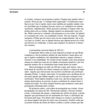31Semeador
os cristãos, esboçava seu programa e pedia a Trajano uma opinião sobre o
assunto. Dizia ele que “o contagio desta superstição” (cristianismo) espa-
lhava-se por vilas e regiões rurais como também por grandes cidades com
tal velocidade que os templos ficavam vazios e os vendedores de animais
sacrificiais, empobrecidos. Plínio procurava informar a Trajano sobre sua
política para com os cristãos. Quando alguém era denunciado como cris-
tão, Plínio convocava o tribunal e lhe perguntava se era cristão. Se admitis-
se a acusação três vezes, era condenado à morte. Em sua resposta, Trajano
assegurou a Plínio que ele estava certo em seu comportamento, não se de-
via caçar os cristãos, mas se alguém dissesse que alguma pessoa era cristã,
esta deveria ser condenada, a menos que renegasse ou adorasse os deuses
dos romanos.
A perseguição universal depois de 250 d.C.
O imperador Décio subiu ao trono imperial ao tempo em que Roma
completava o fim do primeiro milênio de uma história e numa época em
que o império cambaleava sob calamidades naturais e ataques internos e
externos à sua estabilidade. Os cristãos foram tomados como uma perigosa
ameaça ao estado por causa de seu rápido crescimento numérico e por sua
aparente tentativa de se constituírem num estado dentro do estado.
Décio promulgou um edito em 250 que exigia, pelo menos, uma o-
ferta anual de sacrifício nos altares romanos aos deuses e a figura do impe-
rador. Aqueles que oferecessem este sacrifício receberiam um certificado
chamado libellus. A igreja, mais tarde, foi sacudida com o problema de co-
mo tratar aqueles que tinham negado a sua fé cristã para conseguir esses
certificados. Num império despótico como este, não havia lugar para ele-
mentos democráticos no governo ou para a tolerância de crenças hostis à
religião do estado. Foi nesta situação histórica que aconteceu a mais dura
perseguição enfrentada pelos cristãos.
Os primeiros editos, com ordem de perseguição aos cristãos, foram
promulgados em março de 303. Diocleciano ordenou o fim das reuniões
cristãs, a destruição das igrejas, a deposição dos oficiais da igreja, a prisão
daqueles que persistissem em seu testemunho de Cristo e a destruição das
Escrituras pelo fogo. Um último edito obrigou os cristãos a sacrificarem
aos deuses pagãos sob pena de morte caso recusassem. Eusébio conta que
as prisões ficaram tão cheias de líderes cristãos e crentes comuns que não
 