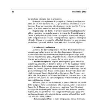 32 História da Igreja
haviam lugar suficiente para os criminosos.
Depois de outros períodos de perseguição, Galério promulgou um
edito, em seu leito de morte em 311, que estabelecia a tolerância ao cris-
tianismo, desde que os cristãos não violassem a paz do império. A perse-
guição só acabaria totalmente no reino de Constantino.
Daquele tempo em diante, os cristãos tinham liberdade para adorar
a Deus e propagar o evangelho a outras pessoas a fim de ganhá-las para
Cristo. A antiga luta da igreja contra a perseguição permite-nos compre-
ender a importância do conceito contemporâneo de separação entre Igreja
e Estado. Só onde as pessoas têm a liberdade de conservar seus interesses
particulares à parte dos públicos é que pode haver liberdade religiosa.
Lutando contra as heresias
A ameaça dos desvios legalista ou filosófico do cristianismo foi al-
go muito real na Igreja deste período. Em alguns casos, líderes super-
zelosos desenvolveram uma interpretação particular para corrigir males
reais ou imaginários na igreja, chegando mesmo a seguir suas idéias heré-
ticas até que resultassem em cismas e daí em novas seitas.
- As heresias legalistas: Alguém poderia pensar que a decisão do
Concílio de Jerusalém, de deixar os gentios livres das exigências cerimo-
niais e ritualistas da lei judaica, para a salvação, tenha encerrado o pro-
blema. No entanto, grupos de ebionitas continuaram na Palestina e em re-
giões próximas por mais de dois séculos depois da supressão, pelas auto-
ridades romanas, da rebelião dos judeus liderado por Bar Cochba, entre
132 e 136. Estas pessoas enfatizavam a unidade de Deus e de sua criação.
Criam que a lei judaica era a maior expressão de Sua vontade e que conti-
nuava válida para o homem.
Para eles, Jesus era um homem que se tornou o Messias em virtude
de ter cumprido fiel e completamente a lei. Seguiam, então, os ensinos do
Evangelho de Mateus, mas rejeitavam os escritos de Paulo. Depois da
destruição de Jerusalém pelos romanos em 135, eles perderam a sua in-
fluência, mas sua existência e suas crenças mostraram que a Igreja teve
que lutar desde cedo pelo princípio de que somente a fé em Cristo justifi-
ca o indivíduo diante de Deus.
- As heresias filosóficas: O maior perigo para a pureza doutrinaria
 