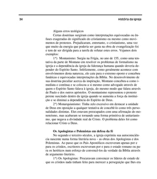 34 História da Igreja
Alguns erros teológicos
Certas doutrinas surgiram como interpretações equivocadas ou ên-
fases exageradas do significado do cristianismo ou mesmo como movi-
mentos de protestos. Prejudicaram, entretanto, o cristianismo, uma vez
que muito da energia que poderia ser gasta na obra de evangelização foi
e tem de ser dirigida para a tarefa de refutar estes erros. Vejamos dois
exemplos:
1º) Montanismo: Surgiu na Frígia, no ano de 155, como uma ten-
tativa da parte de Montano em resolver os problemas de formalismo na
igreja e a dependência da igreja da liderança humana quando deveria de-
pender do Espírito Santo. Infelizmente, como geralmente acontece com
envolvimentos desta natureza, ele caiu para o extremo oposto e concebeu
fanáticas e equivocadas interpretações da Bíblia. No desenvolvimento de
sua doutrina peculiar acerca da inspiração, Montano concebeu-a como i-
mediata e contínua e se colocou a si mesmo como advogado através de
quem o Espírito Santo falava à igreja, do mesmo modo que falara através
de Paulo e dos outros apóstolos. O montanismo representou o protesto
perene suscitado dentro da igreja quando se aumenta a força da institui-
ção e se diminui a dependência do Espírito de Deus.
2º) Monarquianismo: Tinha zelo excessivo em destacar a unidade
de Deus em oposição a qualquer tentativa de concebê-lo como três perso-
nalidades distintas. Eles estavam preocupados com uma afirmação do mo-
noteísmo, mas acabaram se tornando uma forma primitiva de unitarianis-
mo, que negava a divindade real de Cristo. O problema deles foi como
relacionar Cristo a Deus.
Os Apologistas e Polemistas em defesa da fé
No segundo e terceiro séculos, a igreja exprimiu sua autoconsciên-
cia nascente numa forma literária nova – as obras dos Apologistas e dos
Polemistas. Ao passo que os Pais Apostólicos escreveram apenas por e
para os cristãos, escritores escreveram por e para o estado romano ou pa-
ra os heréticos num esforço de convencê-los da verdade da Bíblia através
de argumento literário.
1º) Os Apologistas: Procuravam convencer os líderes de estado de
que os cristãos nada tinham feito para merecer a perseguição que lhes era
 